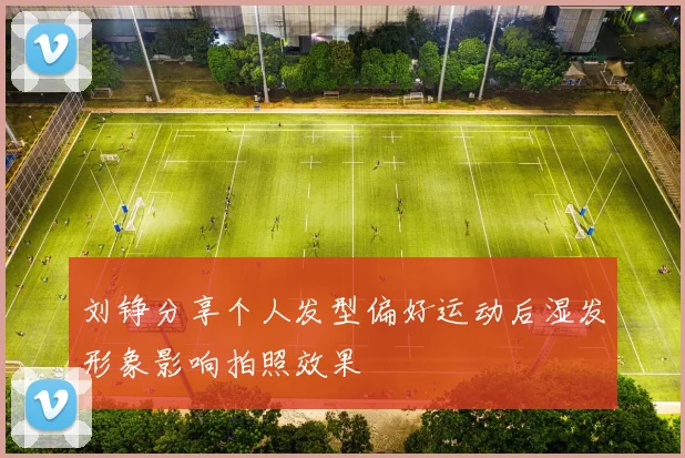 刘铮分享个人发型偏好运动后湿发形象影响拍照效果
