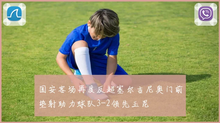 国安客场再度反超塞尔吉尼奥门前垫射助力球队3-2领先玉昆