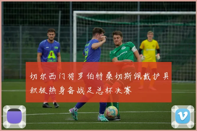 切尔西门将罗伯特桑切斯佩戴护具积极热身备战足总杯决赛