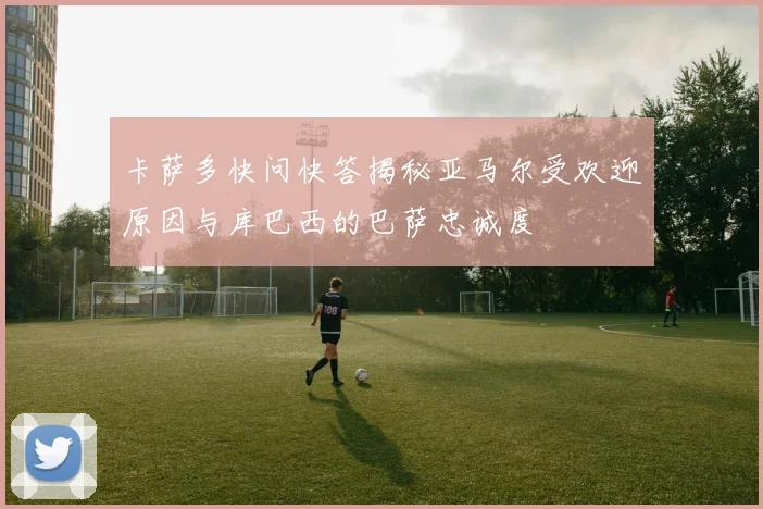 卡萨多快问快答揭秘亚马尔受欢迎原因与库巴西的巴萨忠诚度