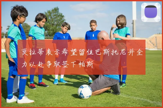 莫拉蒂表示希望留住巴斯托尼并全力以赴争取签下帕斯