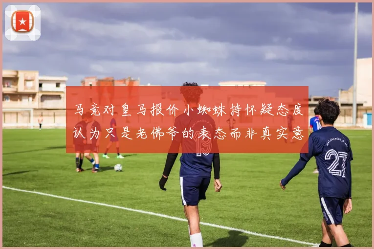 马竞对皇马报价小蜘蛛持怀疑态度认为只是老佛爷的表态而非真实意图