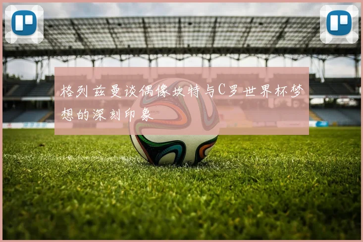 格列兹曼谈偶像坎特与C罗世界杯梦想的深刻印象