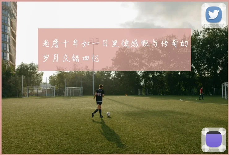 老詹十年如一日里德感慨与传奇的岁月交错回忆