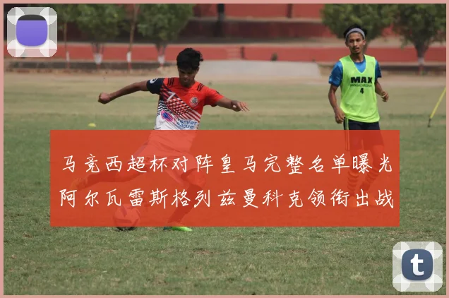 马竞西超杯对阵皇马完整名单曝光阿尔瓦雷斯格列兹曼科克领衔出战