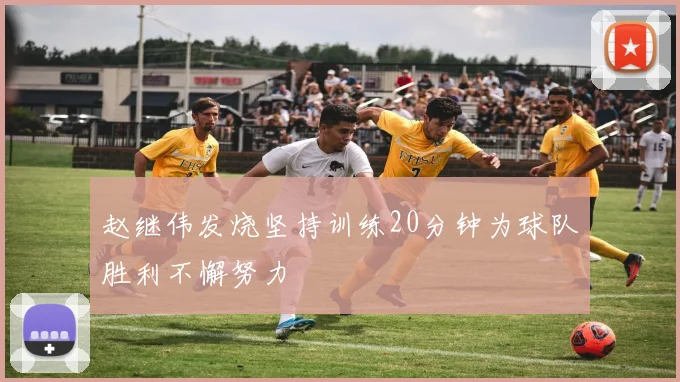 赵继伟发烧坚持训练20分钟为球队胜利不懈努力