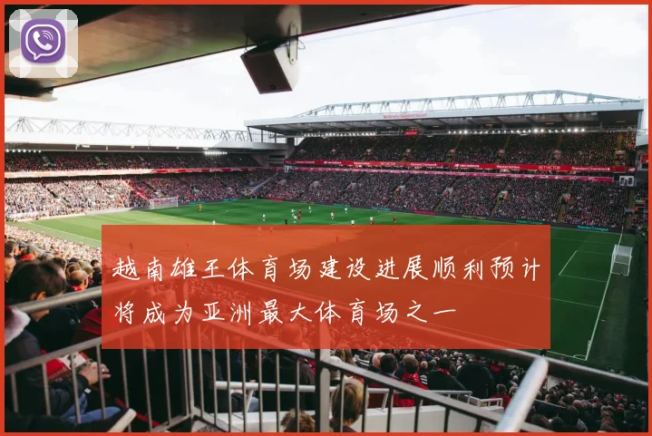 越南雄王体育场建设进展顺利预计将成为亚洲最大体育场之一