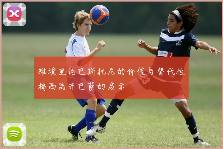 维埃里论巴斯托尼的价值与替代性梅西离开巴萨的启示