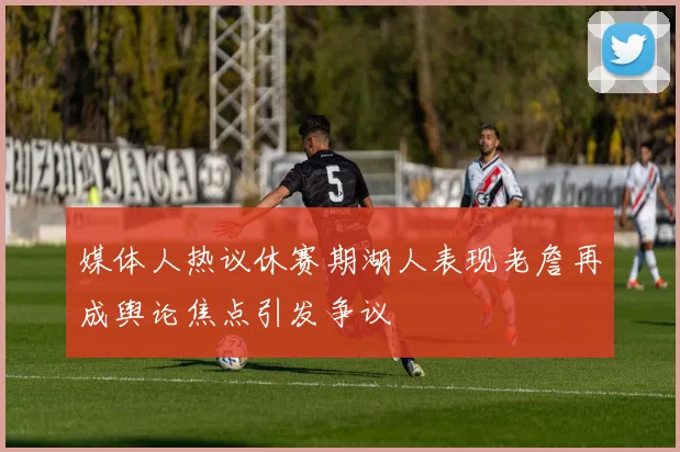 媒体人热议休赛期湖人表现老詹再成舆论焦点引发争议