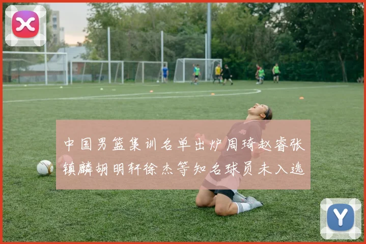 中国男篮集训名单出炉周琦赵睿张镇麟胡明轩徐杰等知名球员未入选