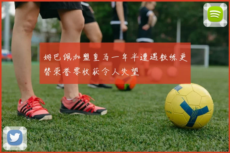 姆巴佩加盟皇马一年半遭遇教练更替荣誉零收获令人失望