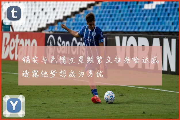 锡安与色情女星频繁交往老哈达威透露他梦想成为男优