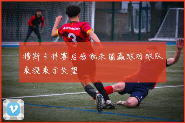 穆斯卡特赛后感慨未能赢球对球队表现表示失望