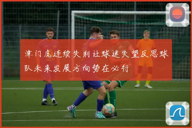 津门虎连续失利让球迷失望反思球队未来发展方向势在必行
