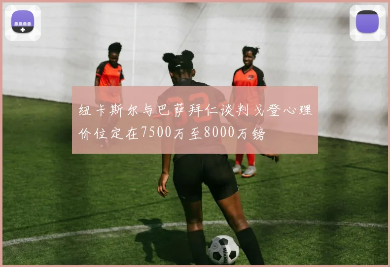 纽卡斯尔与巴萨拜仁谈判戈登心理价位定在7500万至8000万镑