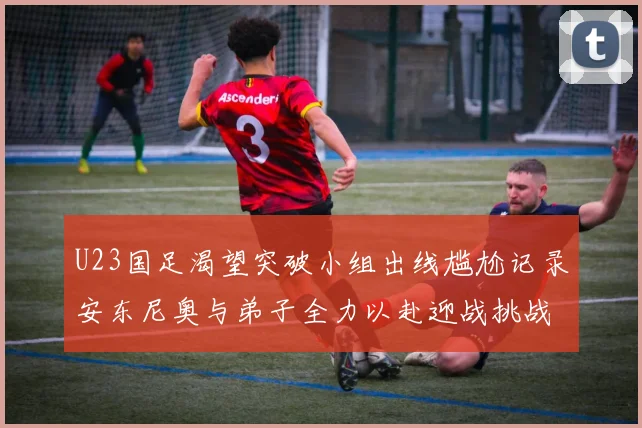 U23国足渴望突破小组出线尴尬记录安东尼奥与弟子全力以赴迎战挑战